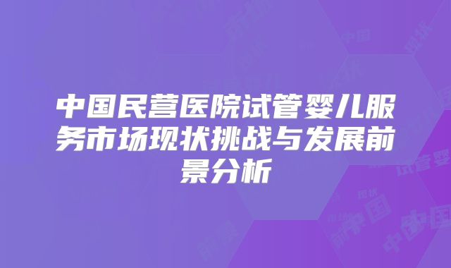 中国民营医院试管婴儿服务市场现状挑战与发展前景分析
