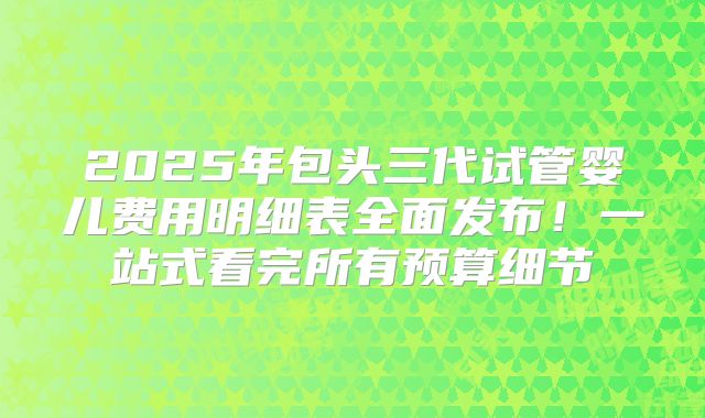 2025年包头三代试管婴儿费用明细表全面发布！一站式看完所有预算细节