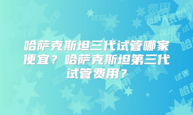 哈萨克斯坦三代试管哪家便宜?哈萨克斯坦第三代试管费用?