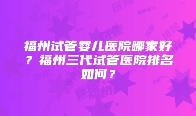 福州试管婴儿医院哪家好？福州三代试管医院排名如何？