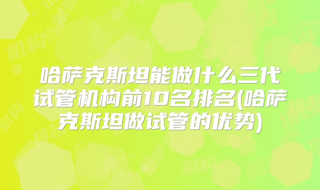 哈萨克斯坦能做什么三代试管机构前10名排名(哈萨克斯坦做试管的优势)