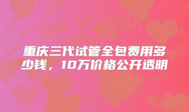 重庆三代试管全包费用多少钱,10万价格公开透明