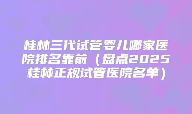 桂林三代试管婴儿哪家医院排名靠前（盘点2025桂林正规试管医院名单）