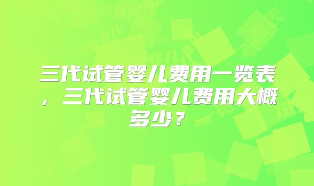 三代试管婴儿费用一览表，三代试管婴儿费用大概多少？
