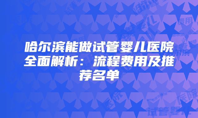 哈尔滨能做试管婴儿医院全面解析：流程费用及推荐名单
