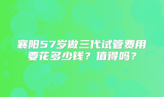 襄阳57岁做三代试管费用要花多少钱？值得吗？