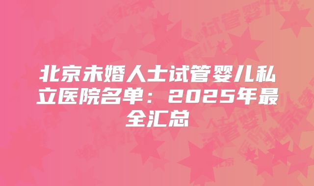 北京未婚人士试管婴儿私立医院名单：2025年最全汇总
