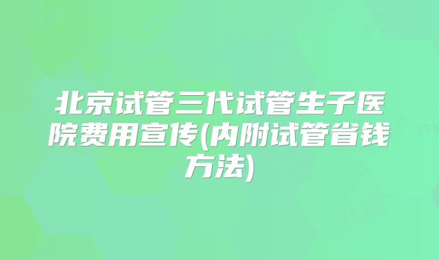 北京试管三代试管生子医院费用宣传(内附试管省钱方法)