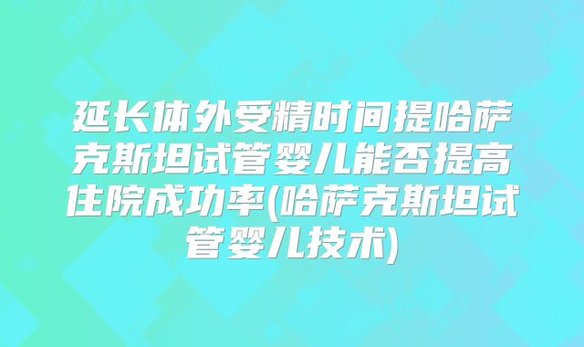 延长体外受精时间提哈萨克斯坦试管婴儿能否提高住院成功率(哈萨克斯坦试管婴儿技术)