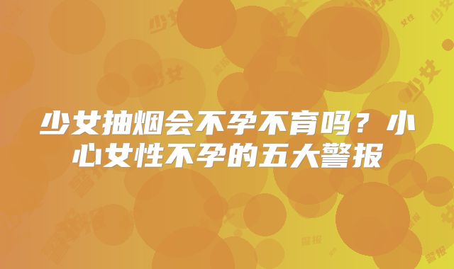 少女抽烟会不孕不育吗？小心女性不孕的五大警报