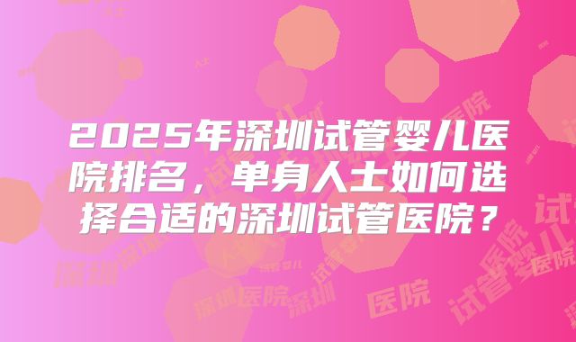 2025年深圳试管婴儿医院排名，单身人士如何选择合适的深圳试管医院？