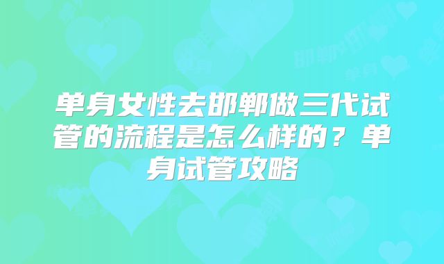 单身女性去邯郸做三代试管的流程是怎么样的？单身试管攻略