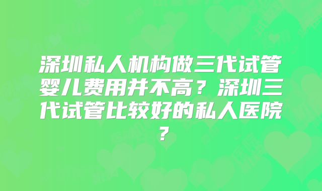 深圳私人机构做三代试管婴儿费用并不高？深圳三代试管比较好的私人医院？