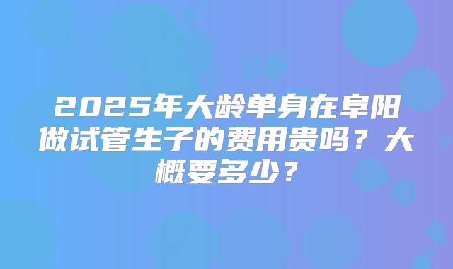 2025年大龄单身在阜阳做试管生子的费用贵吗？大概要多少？