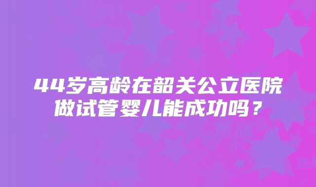 44岁高龄在韶关公立医院做试管婴儿能成功吗?