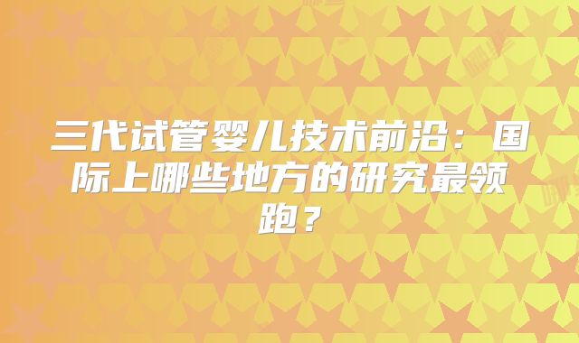 三代试管婴儿技术前沿：国际上哪些地方的研究最领跑？