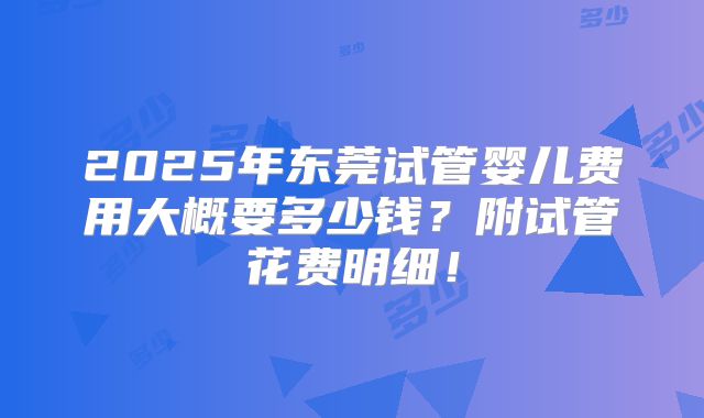 2025年东莞试管婴儿费用大概要多少钱？附试管花费明细！