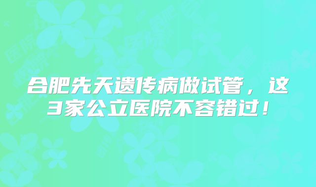 合肥先天遗传病做试管，这3家公立医院不容错过！