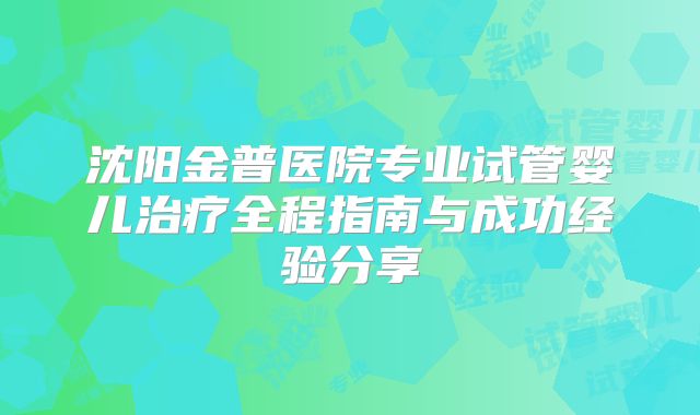 沈阳金普医院专业试管婴儿治疗全程指南与成功经验分享