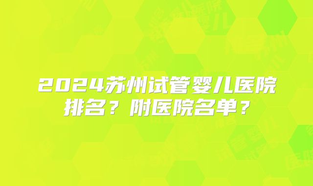 2024苏州试管婴儿医院排名？附医院名单？