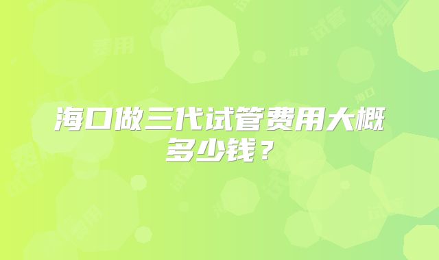 海口做三代试管费用大概多少钱?