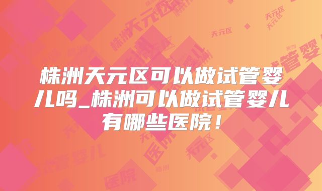 株洲天元区可以做试管婴儿吗_株洲可以做试管婴儿有哪些医院!