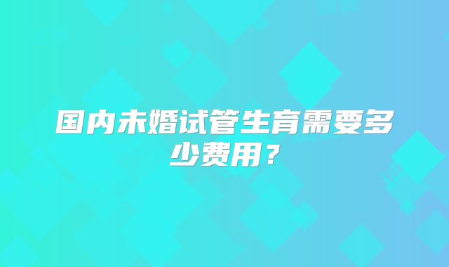 国内未婚试管生育需要多少费用？