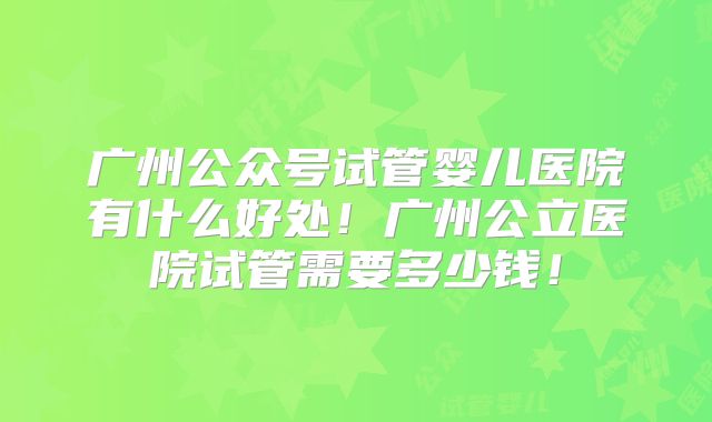 广州公众号试管婴儿医院有什么好处！广州公立医院试管需要多少钱！