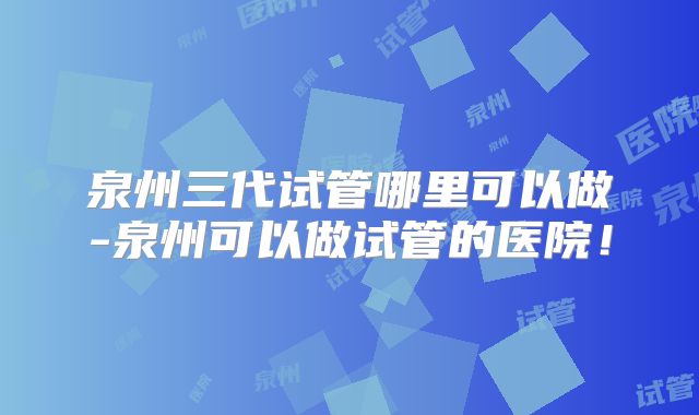 泉州三代试管哪里可以做-泉州可以做试管的医院！