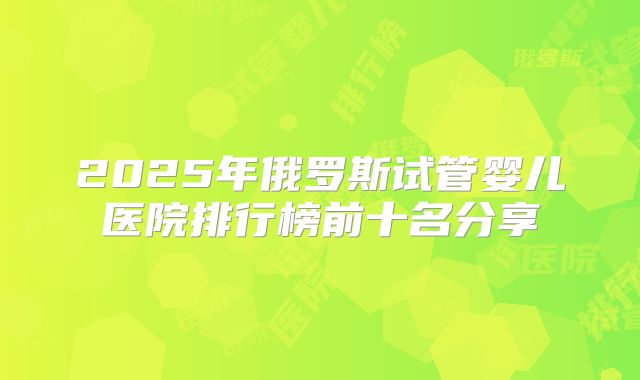 2025年俄罗斯试管婴儿医院排行榜前十名分享