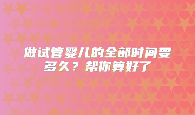 做试管婴儿的全部时间要多久？帮你算好了
