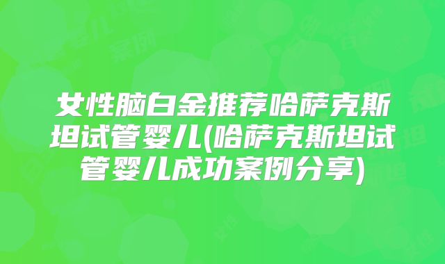 女性脑白金推荐哈萨克斯坦试管婴儿(哈萨克斯坦试管婴儿成功案例分享)