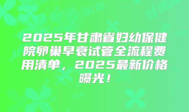 2025年甘肃省妇幼保健院卵巢早衰试管全流程费用清单，2025最新价格曝光！