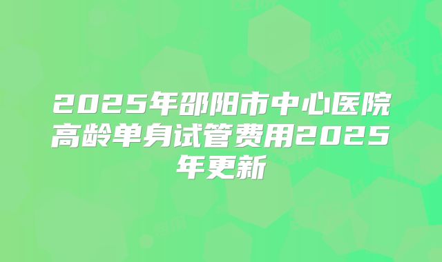 2025年邵阳市中心医院高龄单身试管费用2025年更新
