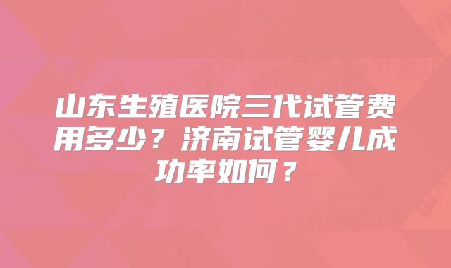 山东生殖医院三代试管费用多少？济南试管婴儿成功率如何？