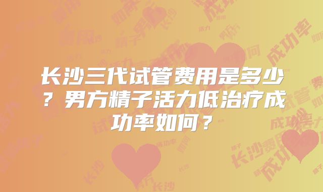 长沙三代试管费用是多少？男方精子活力低治疗成功率如何？