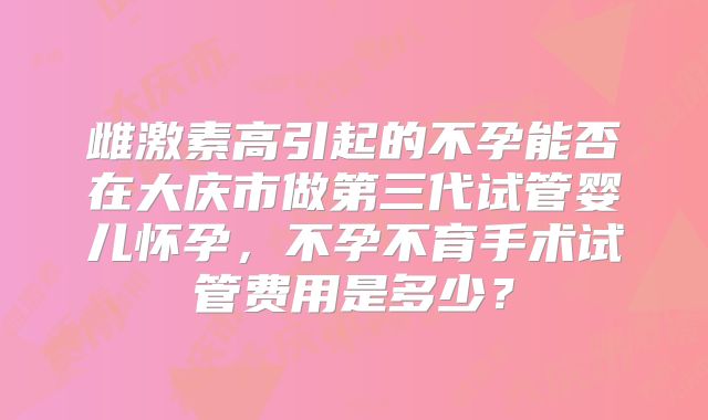 雌激素高引起的不孕能否在大庆市做第三代试管婴儿怀孕,不孕不育手术试管费用是多少?