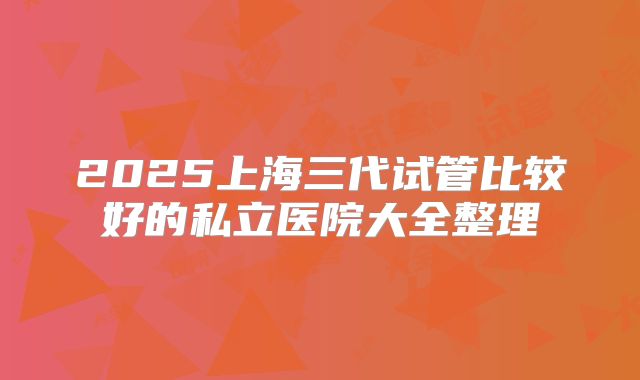 2025上海三代试管比较好的私立医院大全整理