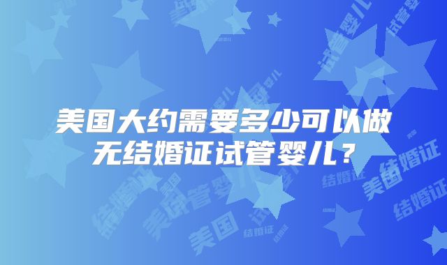 美国大约需要多少可以做无结婚证试管婴儿？