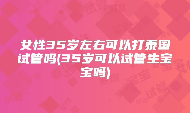 女性35岁左右可以打泰国试管吗(35岁可以试管生宝宝吗)