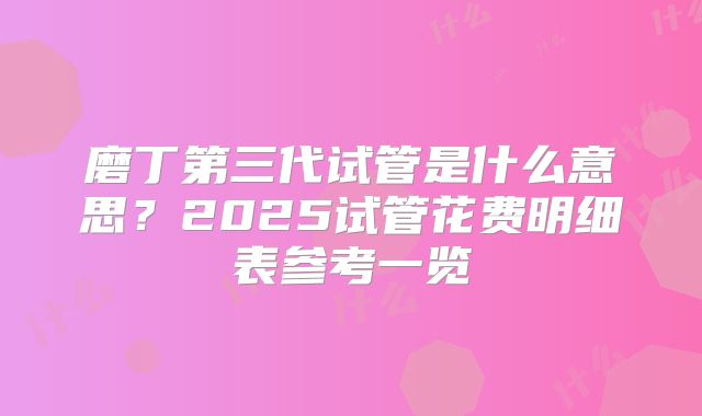 磨丁第三代试管是什么意思？2025试管花费明细表参考一览