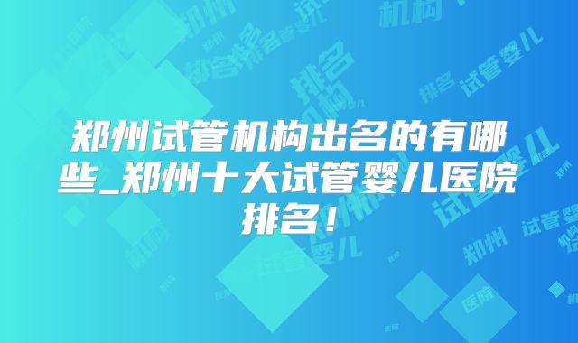 郑州试管机构出名的有哪些_郑州十大试管婴儿医院排名!