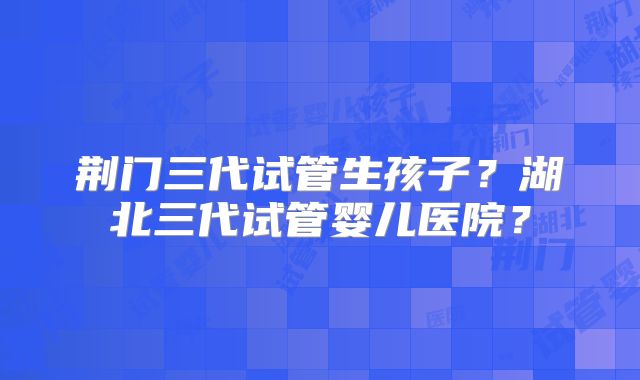 荆门三代试管生孩子？湖北三代试管婴儿医院？