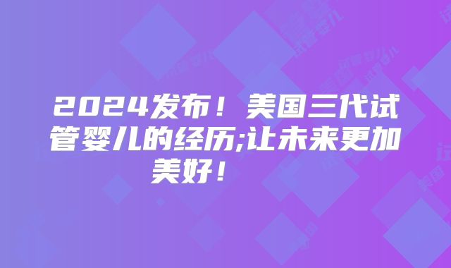 2024发布！美国三代试管婴儿的经历;让未来更加美好！    