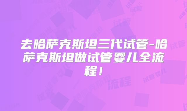 去哈萨克斯坦三代试管-哈萨克斯坦做试管婴儿全流程!