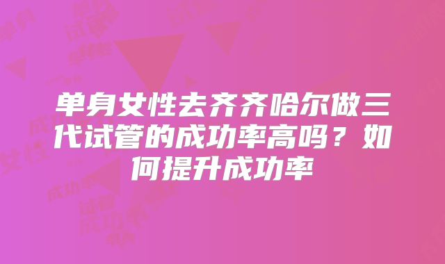 单身女性去齐齐哈尔做三代试管的成功率高吗？如何提升成功率