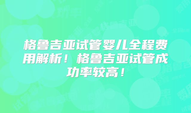 格鲁吉亚试管婴儿全程费用解析！格鲁吉亚试管成功率较高！