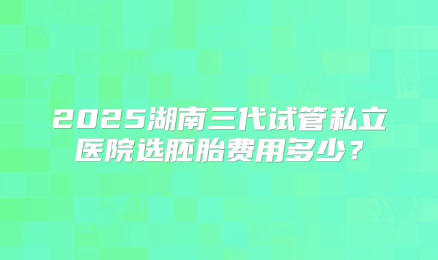 2025湖南三代试管私立医院选胚胎费用多少？