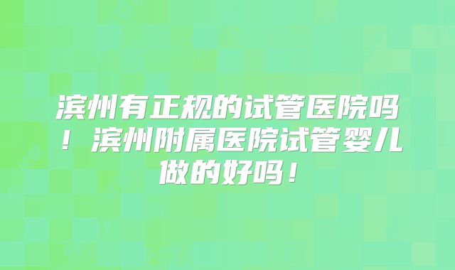 滨州有正规的试管医院吗！滨州附属医院试管婴儿做的好吗！