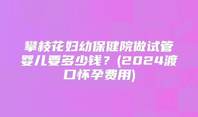 攀枝花妇幼保健院做试管婴儿要多少钱？(2024渡口怀孕费用)